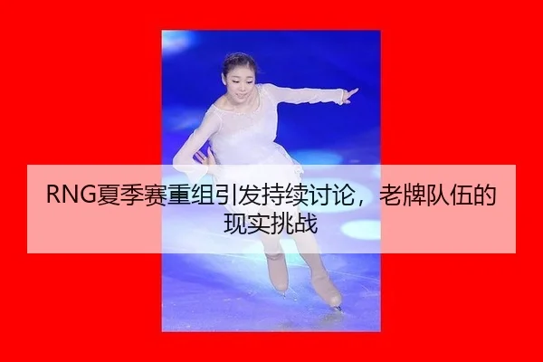 RNG夏季赛重组引发持续讨论，老牌队伍的现实挑战